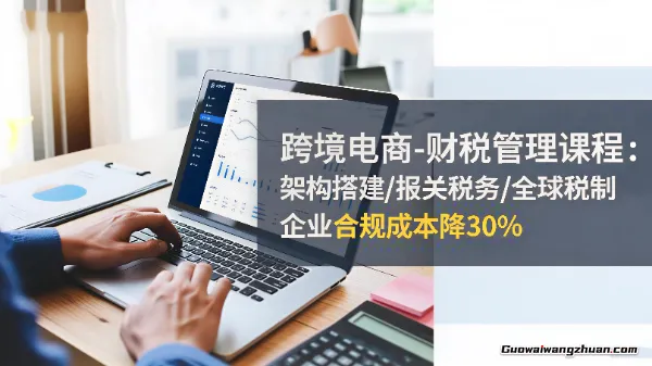 跨境电商财税管理课程：架构搭建/报关税务/全球税制，企业合规成本降30%