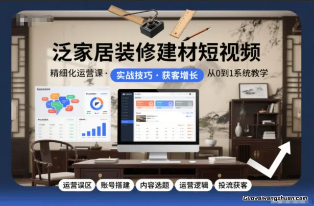 泛家居装修建材短视频精细化运营课，运营误区+账号搭建+内容选题+运营逻辑+投流获客