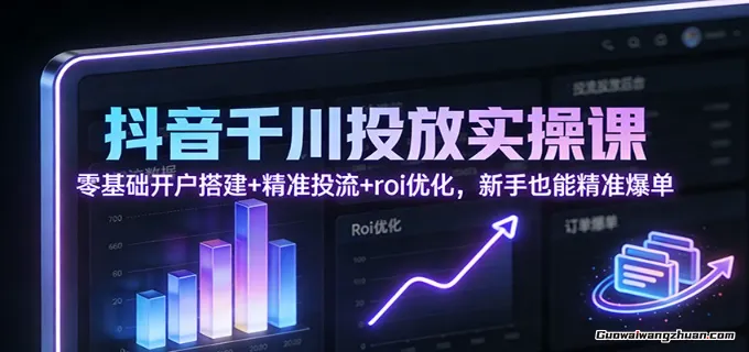 抖音千川投放实操课：零基础开户搭建+精准投流+roi优化，新手也能精准爆单