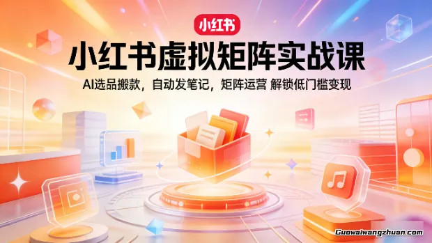 小红书虚拟矩阵实战课：AI选品搬款，自动发笔记，矩阵运营，解锁低门槛变现