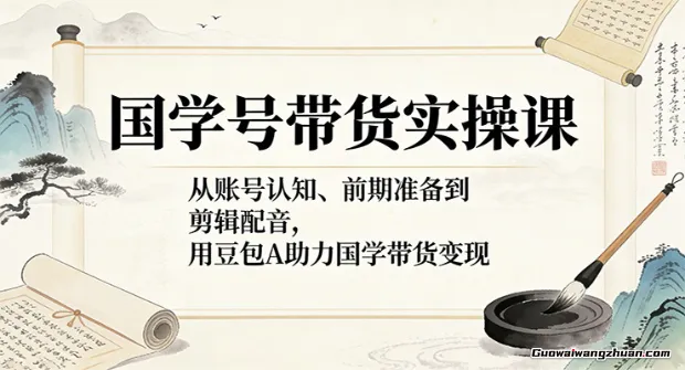 国学号带货实操课：从账号认知、前期准备到剪辑配音，用豆包AI助力国学带货变现